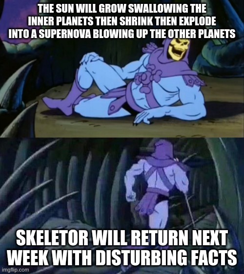 Skeletor disturbing facts | THE SUN WILL GROW SWALLOWING THE INNER PLANETS THEN SHRINK THEN EXPLODE INTO A SUPERNOVA BLOWING UP THE OTHER PLANETS; SKELETOR WILL RETURN NEXT WEEK WITH DISTURBING FACTS | image tagged in skeletor disturbing facts | made w/ Imgflip meme maker