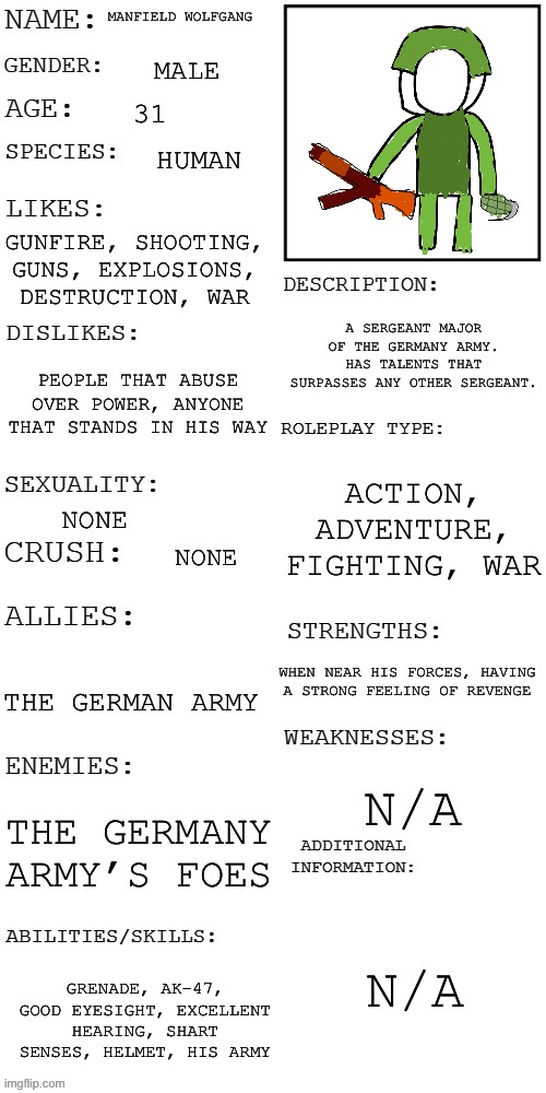 (Updated) Roleplay OC showcase | MANFIELD WOLFGANG; MALE; 31; HUMAN; GUNFIRE, SHOOTING, GUNS, EXPLOSIONS, DESTRUCTION, WAR; A SERGEANT MAJOR OF THE GERMANY ARMY. HAS TALENTS THAT SURPASSES ANY OTHER SERGEANT. PEOPLE THAT ABUSE OVER POWER, ANYONE THAT STANDS IN HIS WAY; ACTION, ADVENTURE, FIGHTING, WAR; NONE; NONE; WHEN NEAR HIS FORCES, HAVING A STRONG FEELING OF REVENGE; THE GERMAN ARMY; N/A; THE GERMANY ARMY’S FOES; N/A; GRENADE, AK-47, GOOD EYESIGHT, EXCELLENT HEARING, SHART SENSES, HELMET, HIS ARMY | image tagged in updated roleplay oc showcase | made w/ Imgflip meme maker