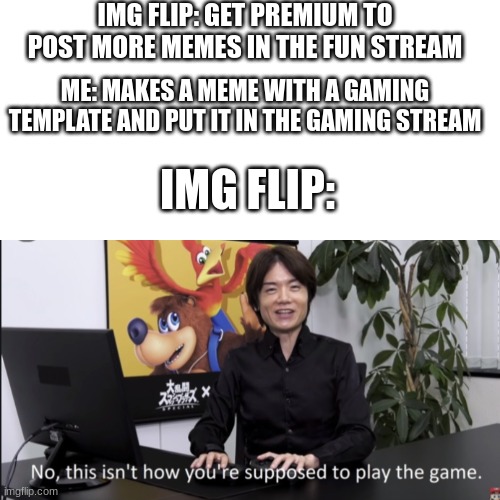 IMG FLIP: GET PREMIUM TO POST MORE MEMES IN THE FUN STREAM; ME: MAKES A MEME WITH A GAMING TEMPLATE AND PUT IT IN THE GAMING STREAM; IMG FLIP: | image tagged in blank white template,no that s not how your supposed to play the game | made w/ Imgflip meme maker