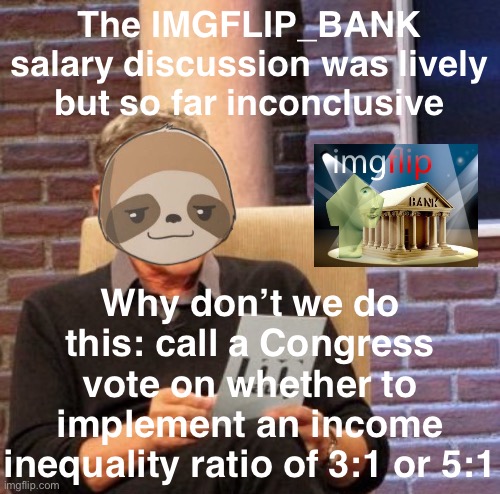 This will simplify the salary discussion down to the two proposals that have the most support. | The IMGFLIP_BANK salary discussion was lively but so far inconclusive; Why don’t we do this: call a Congress vote on whether to implement an income inequality ratio of 3:1 or 5:1 | image tagged in sloth maury,imgflip_bank,salary,salaries,you guys are getting paid,yup | made w/ Imgflip meme maker