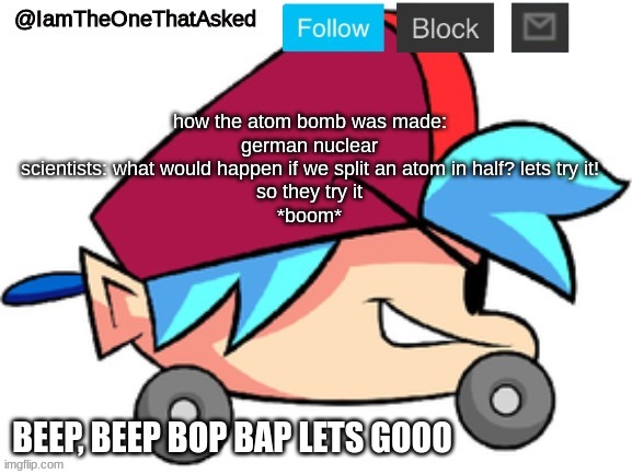 bom | how the atom bomb was made:
german nuclear scientists: what would happen if we split an atom in half? lets try it!
so they try it
*boom* | image tagged in iamtheonethatasked bf temp | made w/ Imgflip meme maker