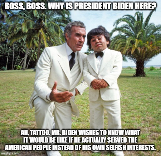 Fantasy Island da plane | BOSS, BOSS. WHY IS PRESIDENT BIDEN HERE? AH, TATTOO. MR. BIDEN WISHES TO KNOW WHAT IT WOULD BE LIKE IF HE ACTUALLY SERVED THE AMERICAN PEOPLE INSTEAD OF HIS OWN SELFISH INTERESTS. | image tagged in fantasy island da plane | made w/ Imgflip meme maker