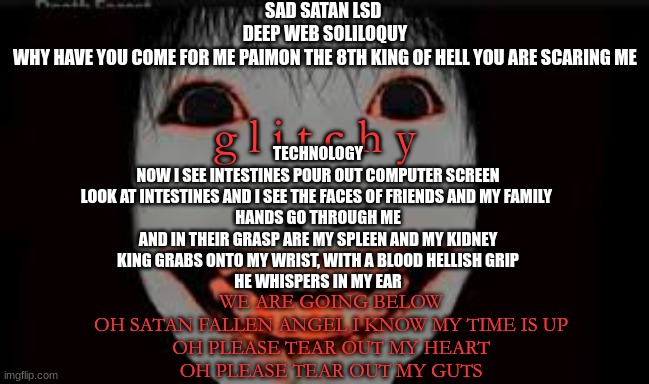 my fav song rn.. i got it on repeat. its called sad satan lsd | SAD SATAN LSD 
DEEP WEB SOLILOQUY
WHY HAVE YOU COME FOR ME PAIMON THE 8TH KING OF HELL YOU ARE SCARING ME; g l i t c h y; TECHNOLOGY
NOW I SEE INTESTINES POUR OUT COMPUTER SCREEN
LOOK AT INTESTINES AND I SEE THE FACES OF FRIENDS AND MY FAMILY 
HANDS GO THROUGH ME
AND IN THEIR GRASP ARE MY SPLEEN AND MY KIDNEY
KING GRABS ONTO MY WRIST, WITH A BLOOD HELLISH GRIP
HE WHISPERS IN MY EAR; WE ARE GOING BELOW
OH SATAN FALLEN ANGEL I KNOW MY TIME IS UP
OH PLEASE TEAR OUT MY HEART
OH PLEASE TEAR OUT MY GUTS | made w/ Imgflip meme maker