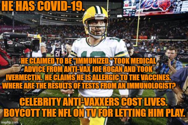 Don't put money in the pockets of people who don't care if you live or die. | HE HAS COVID-19. HE CLAIMED TO BE "IMMUNIZED," TOOK MEDICAL ADVICE FROM ANTI-VAX JOE ROGAN AND TOOK IVERMECTIN.  HE CLAIMS HE IS ALLERGIC TO THE VACCINES.  WHERE ARE THE RESULTS OF TESTS FROM AN IMMUNOLOGIST? CELEBRITY ANTI-VAXXERS COST LIVES.  BOYCOTT THE NFL ON TV FOR LETTING HIM PLAY. | image tagged in politics | made w/ Imgflip meme maker