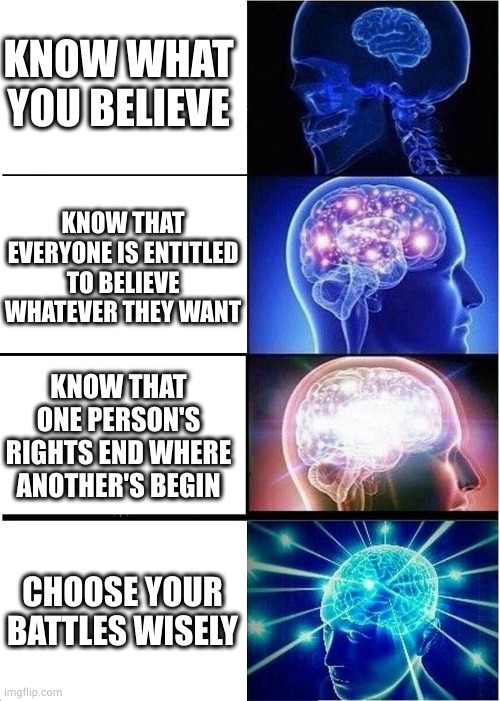Just my opinion. Take or leave as you please. | KNOW WHAT YOU BELIEVE; KNOW THAT EVERYONE IS ENTITLED TO BELIEVE WHATEVER THEY WANT; KNOW THAT ONE PERSON'S RIGHTS END WHERE ANOTHER'S BEGIN; CHOOSE YOUR BATTLES WISELY | image tagged in memes,expanding brain | made w/ Imgflip meme maker