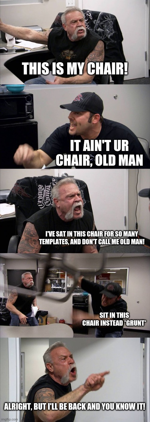He'll be back in his chair, trust me ;) | THIS IS MY CHAIR! IT AIN'T UR CHAIR, OLD MAN; I'VE SAT IN THIS CHAIR FOR SO MANY TEMPLATES, AND DON'T CALL ME OLD MAN! SIT IN THIS CHAIR INSTEAD *GRUNT*; ALRIGHT, BUT I'LL BE BACK AND YOU KNOW IT! | image tagged in memes,american chopper argument,fun | made w/ Imgflip meme maker