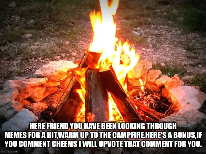 Here friends. | HERE FRIEND YOU HAVE BEEN LOOKING THROUGH MEMES FOR A BIT,WARM UP TO THE CAMPFIRE.HERE'S A BONUS,IF YOU COMMENT CHEEMS I WILL UPVOTE THAT COMMENT FOR YOU. | image tagged in campfire | made w/ Imgflip meme maker