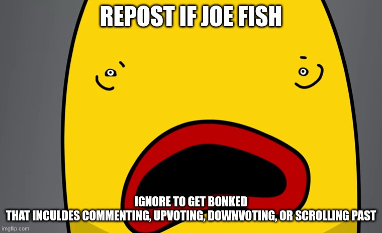 bababooey | REPOST IF JOE FISH; IGNORE TO GET BONKED
THAT INCULDES COMMENTING, UPVOTING, DOWNVOTING, OR SCROLLING PAST | made w/ Imgflip meme maker