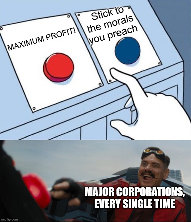 Robotnik Button | Stick to the morals you preach; MAXIMUM PROFIT! MAJOR CORPORATIONS, EVERY SINGLE TIME | image tagged in robotnik button | made w/ Imgflip meme maker