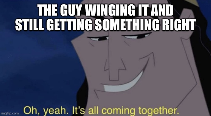 It's all coming together | THE GUY WINGING IT AND STILL GETTING SOMETHING RIGHT | image tagged in it's all coming together | made w/ Imgflip meme maker