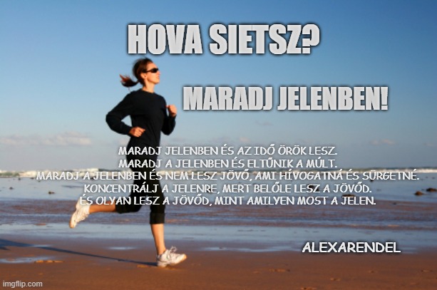 jogger | HOVA SIETSZ? MARADJ JELENBEN! MARADJ JELENBEN ÉS AZ IDŐ ÖRÖK LESZ.

MARADJ A JELENBEN ÉS ELTŰNIK A MÚLT.

MARADJ A JELENBEN ÉS NEM LESZ JÖVŐ, AMI HÍVOGATNÁ ÉS SÜRGETNÉ.

KONCENTRÁLJ A JELENRE, MERT BELŐLE LESZ A JÖVŐD.

ÉS OLYAN LESZ A JÖVŐD, MINT AMILYEN MOST A JELEN. ALEXARENDEL | image tagged in jogger | made w/ Imgflip meme maker