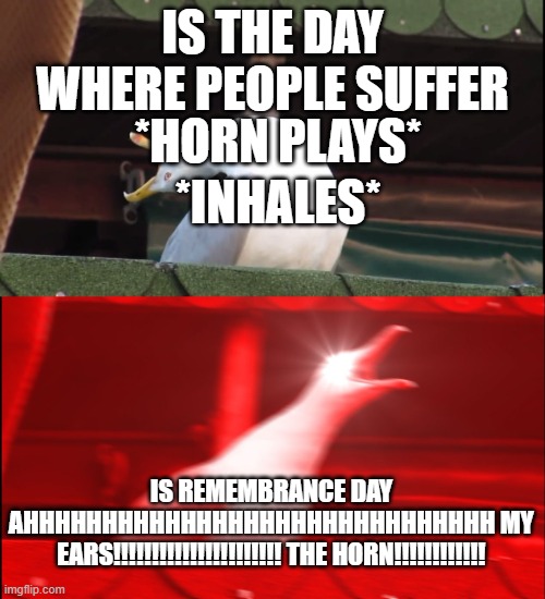 remembrance day be like | IS THE DAY WHERE PEOPLE SUFFER; *HORN PLAYS*; *INHALES*; IS REMEMBRANCE DAY AHHHHHHHHHHHHHHHHHHHHHHHHHHHHHH MY EARS!!!!!!!!!!!!!!!!!!!!!! THE HORN!!!!!!!!!!!! | image tagged in screaming bird | made w/ Imgflip meme maker