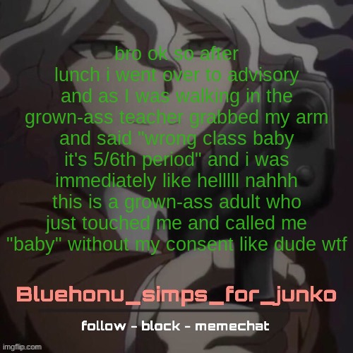 honu's nagito gun temp (thanks suga!!!!) | bro ok so after lunch i went over to advisory and as I was walking in the grown-ass teacher grabbed my arm and said "wrong class baby it's 5/6th period" and i was immediately like helllll nahhh this is a grown-ass adult who just touched me and called me "baby" without my consent like dude wtf | image tagged in honu's nagito gun temp thanks suga | made w/ Imgflip meme maker
