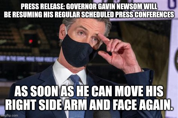 GAVIN NEWSOM PRESS RELEASE | PRESS RELEASE: GOVERNOR GAVIN NEWSOM WILL BE RESUMING HIS REGULAR SCHEDULED PRESS CONFERENCES; AS SOON AS HE CAN MOVE HIS RIGHT SIDE ARM AND FACE AGAIN. | image tagged in gavin newsom press release,political meme,covid vaccine | made w/ Imgflip meme maker