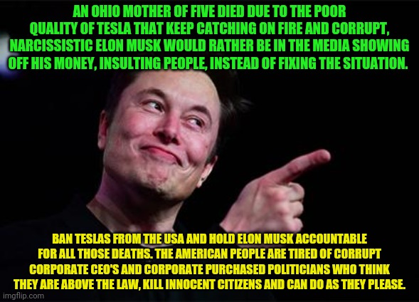 Elon musk | AN OHIO MOTHER OF FIVE DIED DUE TO THE POOR QUALITY OF TESLA THAT KEEP CATCHING ON FIRE AND CORRUPT, NARCISSISTIC ELON MUSK WOULD RATHER BE IN THE MEDIA SHOWING OFF HIS MONEY, INSULTING PEOPLE, INSTEAD OF FIXING THE SITUATION. BAN TESLAS FROM THE USA AND HOLD ELON MUSK ACCOUNTABLE FOR ALL THOSE DEATHS. THE AMERICAN PEOPLE ARE TIRED OF CORRUPT CORPORATE CEO'S AND CORPORATE PURCHASED POLITICIANS WHO THINK THEY ARE ABOVE THE LAW, KILL INNOCENT CITIZENS AND CAN DO AS THEY PLEASE. | image tagged in elon musk | made w/ Imgflip meme maker