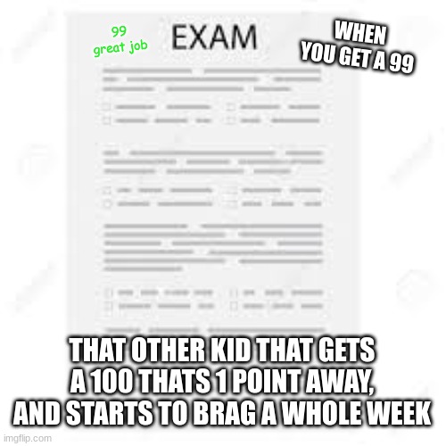 School braggers | WHEN YOU GET A 99; 99
great job; THAT OTHER KID THAT GETS A 100 THATS 1 POINT AWAY, AND STARTS TO BRAG A WHOLE WEEK | image tagged in bruh,test,exam,99 level of stress | made w/ Imgflip meme maker