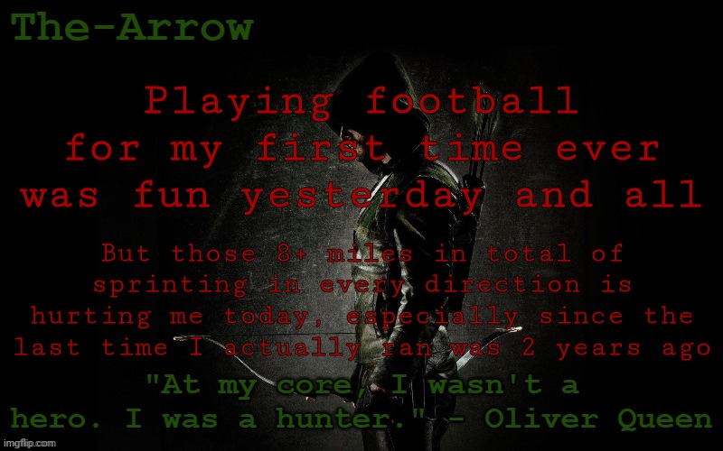 The-Arrow Template | Playing football for my first time ever was fun yesterday and all; But those 8+ miles in total of sprinting in every direction is hurting me today, especially since the last time I actually ran was 2 years ago | image tagged in the-arrow template | made w/ Imgflip meme maker