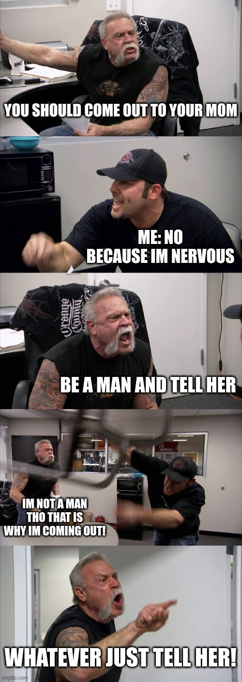 Me right now at 2.07 at school | YOU SHOULD COME OUT TO YOUR MOM; ME: NO BECAUSE IM NERVOUS; BE A MAN AND TELL HER; IM NOT A MAN THO THAT IS WHY IM COMING OUT! WHATEVER JUST TELL HER! | image tagged in memes,american chopper argument | made w/ Imgflip meme maker