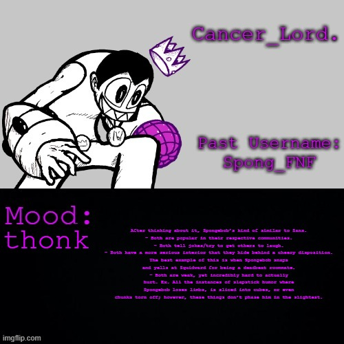 Cancer_Lord.'s Temp | After thinking about it, Spongebob’s kind of similar to Sans.

- Both are popular in their respective communities.
- Both tell jokes/try to get others to laugh.
- Both have a more serious interior that they hide behind a cheery disposition. The best example of this is when Spongebob snaps and yells at Squidward for being a deadbeat roommate.
- Both are weak, yet incredibly hard to actually hurt. Ex. All the instances of slapstick humor where Spongebob loses limbs, is sliced into cubes, or even chunks torn off; however, these things don’t phase him in the slightest. thonk | image tagged in cancer_lord 's temp | made w/ Imgflip meme maker