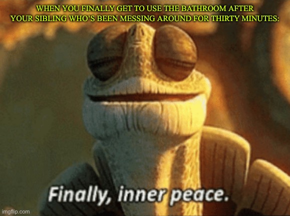 Finally! | WHEN YOU FINALLY GET TO USE THE BATHROOM AFTER YOUR SIBLING WHO’S BEEN MESSING AROUND FOR THIRTY MINUTES: | image tagged in finally inner peace | made w/ Imgflip meme maker