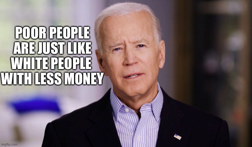 Joe Biden 2020 | POOR PEOPLE ARE JUST LIKE WHITE PEOPLE 
WITH LESS MONEY | image tagged in joe biden 2020 | made w/ Imgflip meme maker