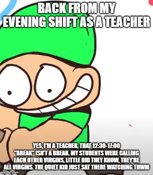 Lime Scunt | BACK FROM MY EVENING SHIFT AS A TEACHER; YES, I'M A TEACHER, THAT 12:30-17:00 ''BREAK'' ISN'T A BREAK. MY STUDENTS WERE CALLING EACH OTHER VIRGINS, LITTLE DID THEY KNOW, THEY'RE ALL VIRGINS. THE QUIET KID JUST SAT THERE WATCHING THWM | image tagged in lime scunt | made w/ Imgflip meme maker