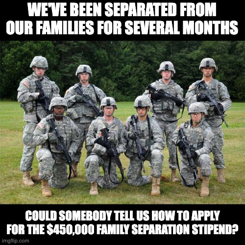$450K |  WE'VE BEEN SEPARATED FROM OUR FAMILIES FOR SEVERAL MONTHS; COULD SOMEBODY TELL US HOW TO APPLY FOR THE $450,000 FAMILY SEPARATION STIPEND? | image tagged in soldiers | made w/ Imgflip meme maker