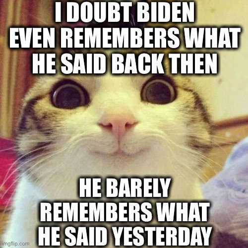 Smiling Cat Meme | I DOUBT BIDEN EVEN REMEMBERS WHAT HE SAID BACK THEN HE BARELY REMEMBERS WHAT HE SAID YESTERDAY | image tagged in memes,smiling cat | made w/ Imgflip meme maker