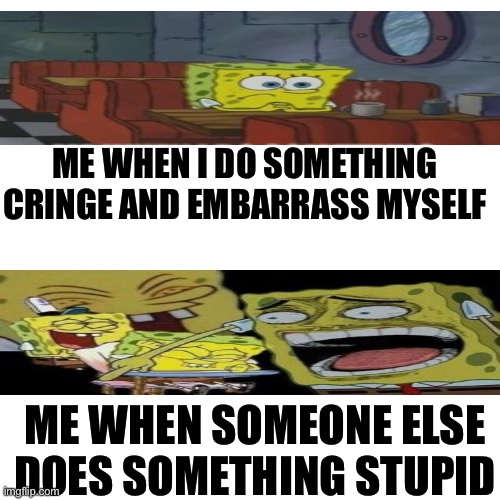 Blank Transparent Square | ME WHEN I DO SOMETHING CRINGE AND EMBARRASS MYSELF; ME WHEN SOMEONE ELSE DOES SOMETHING STUPID | image tagged in memes,blank transparent square | made w/ Imgflip meme maker