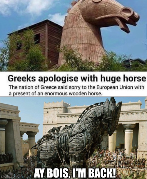 reminds me of a CERTAIN EVENT IN THE TROJAN WAR | AY BOIS, I'M BACK! | image tagged in trojan horse,trojan war,greece,greeks,europe,history | made w/ Imgflip meme maker