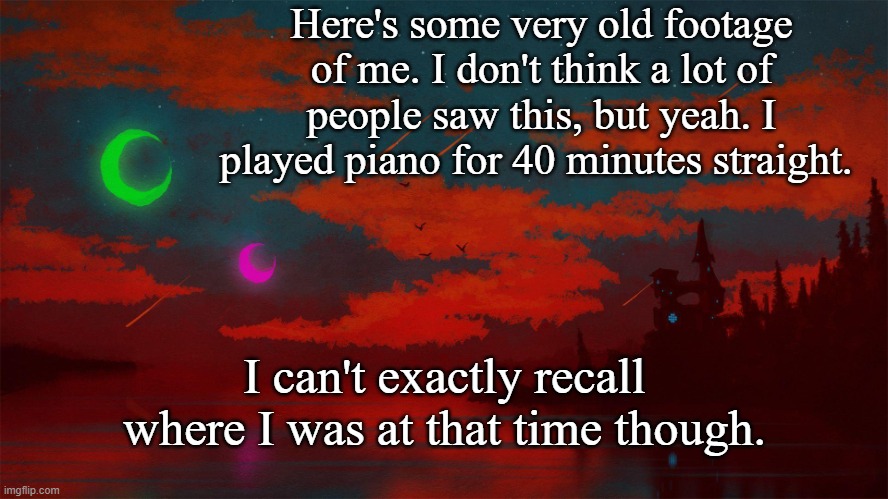 It's gonna be in the comments. Your welcome. Sorry for the background noise as well. | Here's some very old footage of me. I don't think a lot of people saw this, but yeah. I played piano for 40 minutes straight. I can't exactly recall where I was at that time though. | image tagged in homestuck | made w/ Imgflip meme maker