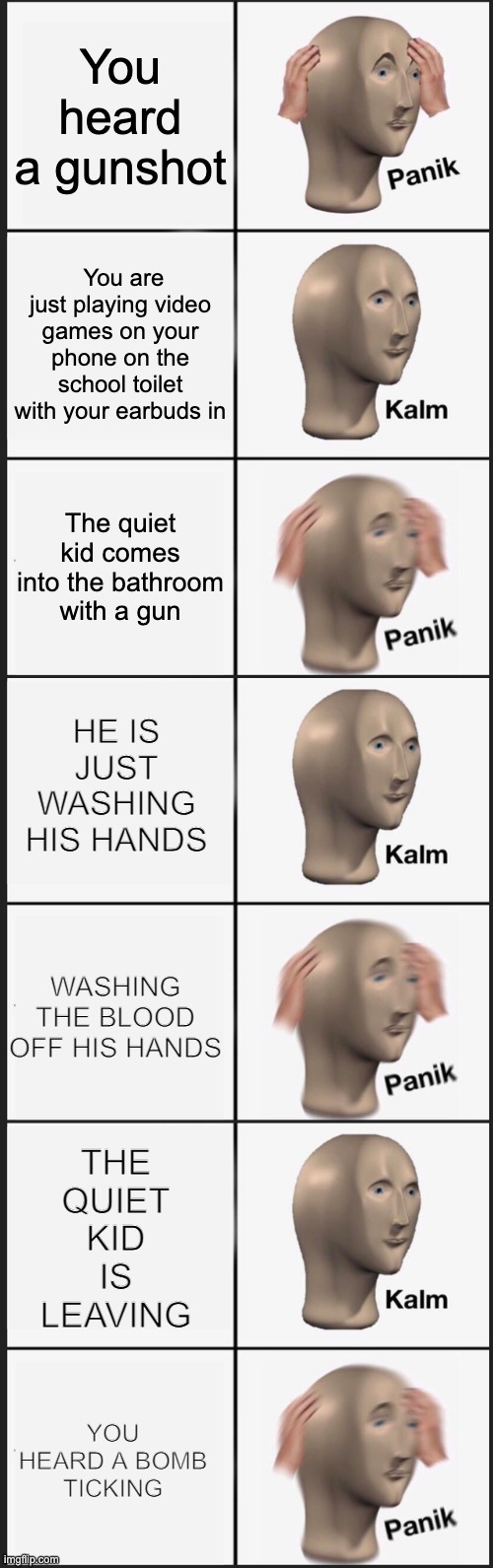 relatable huh | You heard a gunshot; You are just playing video games on your phone on the school toilet with your earbuds in; The quiet kid comes into the bathroom with a gun; HE IS JUST WASHING HIS HANDS; WASHING THE BLOOD OFF HIS HANDS; THE QUIET KID IS LEAVING; YOU HEARD A BOMB TICKING | image tagged in memes,panik kalm panik | made w/ Imgflip meme maker