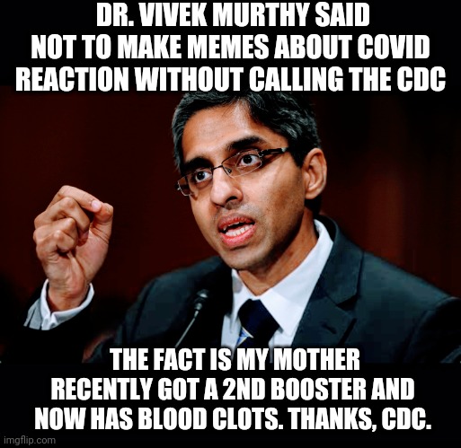 Don't Believe Him | DR. VIVEK MURTHY SAID NOT TO MAKE MEMES ABOUT COVID REACTION WITHOUT CALLING THE CDC; THE FACT IS MY MOTHER RECENTLY GOT A 2ND BOOSTER AND NOW HAS BLOOD CLOTS. THANKS, CDC. | image tagged in cdc,biden,covid19,vaccine,blood clots,liberals | made w/ Imgflip meme maker