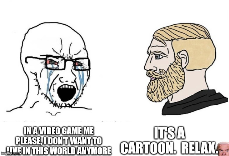 Soyboy Vs Yes Chad | IT'S A CARTOON.  RELAX. IN A VIDEO GAME ME PLEASE, I DON’T WANT TO LIVE IN THIS WORLD ANYMORE | image tagged in soyboy vs yes chad | made w/ Imgflip meme maker