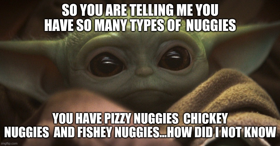 how did i not know | SO YOU ARE TELLING ME YOU HAVE SO MANY TYPES OF  NUGGIES; YOU HAVE PIZZY NUGGIES  CHICKEY  NUGGIES  AND FISHEY NUGGIES...HOW DID I NOT KNOW | image tagged in baby yoda | made w/ Imgflip meme maker