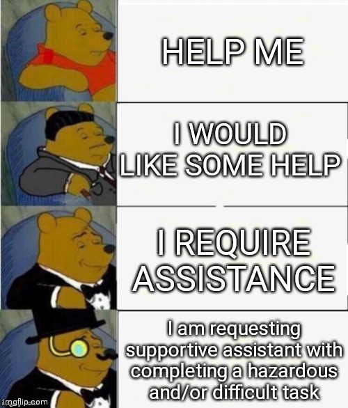 help plz | HELP ME; I WOULD LIKE SOME HELP; I REQUIRE ASSISTANCE; I am requesting supportive assistant with completing a hazardous and/or difficult task | image tagged in tuxedo winnie the pooh 4 panel | made w/ Imgflip meme maker