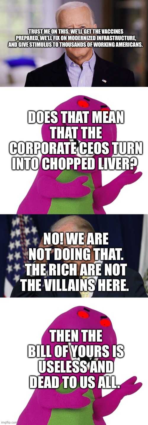 TRUST ME ON THIS, WE’LL GET THE VACCINES PREPARED, WE’LL FIX ON MODERNIZED INFRASTRUCTURE, AND GIVE STIMULUS TO THOUSANDS OF WORKING AMERICANS. DOES THAT MEAN THAT THE CORPORATE CEOS TURN INTO CHOPPED LIVER? NO! WE ARE NOT DOING THAT. THE RICH ARE NOT THE VILLAINS HERE. THEN THE BILL OF YOURS IS USELESS AND DEAD TO US ALL. | image tagged in joe biden 2020,evil barney is wearing a hat,joe biden worries | made w/ Imgflip meme maker