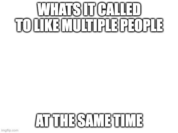 just wondering | WHATS IT CALLED TO LIKE MULTIPLE PEOPLE; AT THE SAME TIME | image tagged in blank white template | made w/ Imgflip meme maker