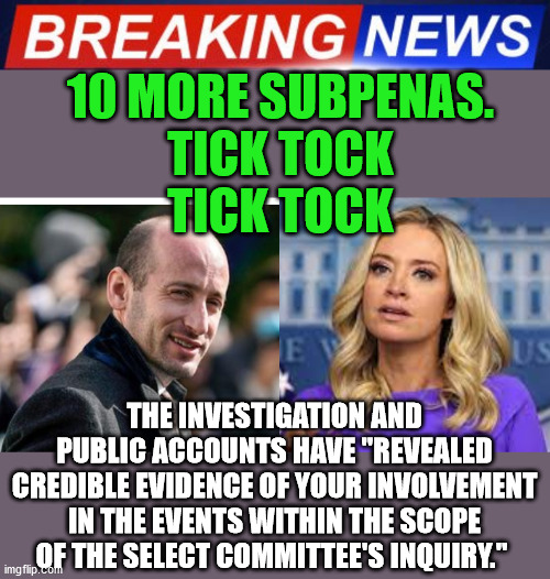 Its the price they pay for the life they chose. | 10 MORE SUBPENAS.
TICK TOCK
TICK TOCK; THE INVESTIGATION AND PUBLIC ACCOUNTS HAVE "REVEALED CREDIBLE EVIDENCE OF YOUR INVOLVEMENT IN THE EVENTS WITHIN THE SCOPE OF THE SELECT COMMITTEE'S INQUIRY." | image tagged in traitors,trump lost,thank you brandon,mcenany,miller | made w/ Imgflip meme maker