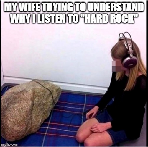 NEXT WILL BE A BIG PIECE OF METAL | MY WIFE TRYING TO UNDERSTAND WHY I LISTEN TO "HARD ROCK" | image tagged in heavy metal,metal,hard rock,rock and roll | made w/ Imgflip meme maker