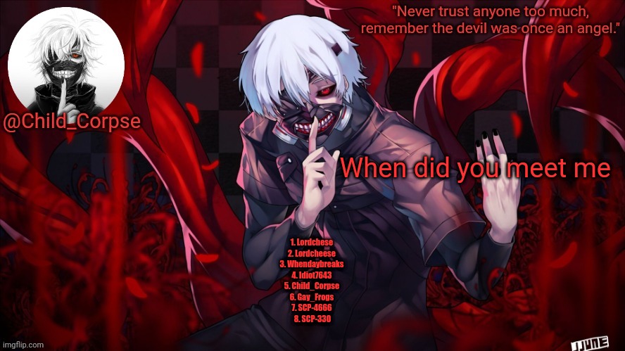 Child_Corpse's Kaneki template | When did you meet me; 1. Lordchese 
2. Lordcheese 
3. Whendaybreaks 
4. Idiot7643 
5. Child_Corpse 
6. Gay_Frogs 
7. SCP-4666 
8. SCP-330 | image tagged in child_corpse's kaneki template | made w/ Imgflip meme maker