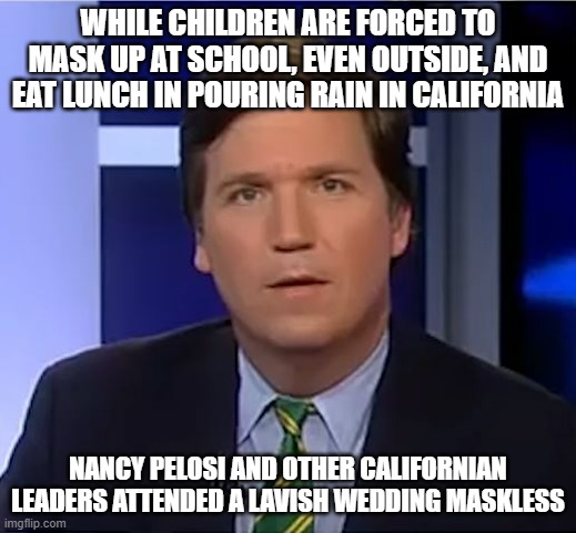 It's fine to have nice things in life, but not to go against your rules on others and restrict them of having nice things | WHILE CHILDREN ARE FORCED TO MASK UP AT SCHOOL, EVEN OUTSIDE, AND EAT LUNCH IN POURING RAIN IN CALIFORNIA; NANCY PELOSI AND OTHER CALIFORNIAN LEADERS ATTENDED A LAVISH WEDDING MASKLESS | image tagged in tucker carlson,california | made w/ Imgflip meme maker