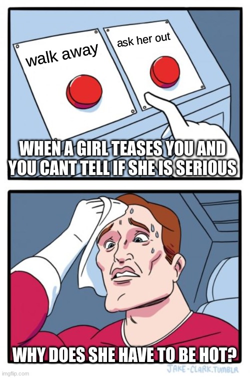 so many choices | ask her out; walk away; WHEN A GIRL TEASES YOU AND YOU CANT TELL IF SHE IS SERIOUS; WHY DOES SHE HAVE TO BE HOT? | image tagged in memes,two buttons | made w/ Imgflip meme maker