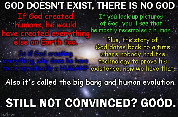 Wake up people God isn't real you're in the wrong century |  GOD DOESN'T EXIST, THERE IS NO GOD; If you look up pictures of God, you'll see that he mostly resembles a human. If God created humans, he would have created everything else on Earth too. Plus, the story of God dates back to a time where nobody had the technology to prove his existence, now we have that. So if God creating everything, why does he have to be specifically a HUMAN? Also it's called the big bang and human evolution. STILL NOT CONVINCED? GOOD. | image tagged in god religion universe,anti-religion,god,offensive,i will offend everyone | made w/ Imgflip meme maker