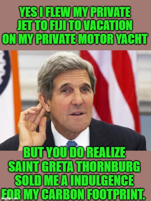 Yep | YES I FLEW MY PRIVATE JET TO FIJI TO VACATION ON MY PRIVATE MOTOR YACHT; BUT YOU DO REALIZE SAINT GRETA THORNBURG SOLD ME A INDULGENCE FOR MY CARBON FOOTPRINT. | image tagged in john kerry what,democrats | made w/ Imgflip meme maker