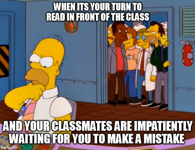 Homer Simpson something stupid | WHEN ITS YOUR TURN TO READ IN FRONT OF THE CLASS; AND YOUR CLASSMATES ARE IMPATIENTLY WAITING FOR YOU TO MAKE A MISTAKE | image tagged in homer simpson something stupid | made w/ Imgflip meme maker