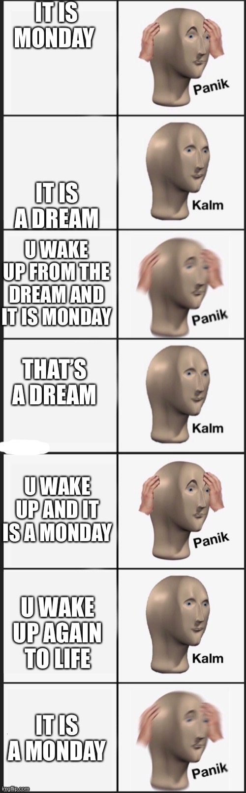 Yes | IT IS MONDAY; IT IS A DREAM; U WAKE UP FROM THE DREAM AND IT IS MONDAY; THAT’S A DREAM; U WAKE UP AND IT IS A MONDAY; U WAKE UP AGAIN TO LIFE; IT IS A MONDAY | image tagged in panik kalm panik kalm panik kalm panik | made w/ Imgflip meme maker