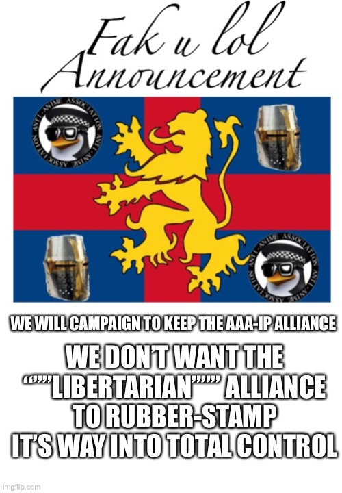 If the alliance is repealed, we’ll be a bit mad but not aggressive, but WE WILL NOT TOLERATE ALLYING WITH THE ANIME POLICE | WE DON’T WANT THE “””LIBERTARIAN””” ALLIANCE TO RUBBER-STAMP IT’S WAY INTO TOTAL CONTROL; WE WILL CAMPAIGN TO KEEP THE AAA-IP ALLIANCE | image tagged in fak_u_lol announcement template | made w/ Imgflip meme maker