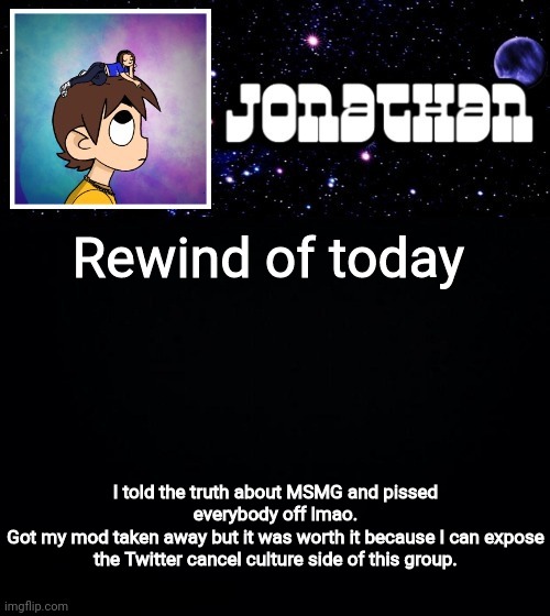 Jonathan vs The World Template | Rewind of today; I told the truth about MSMG and pissed everybody off lmao.
Got my mod taken away but it was worth it because I can expose the Twitter cancel culture side of this group. | image tagged in jonathan vs the world template | made w/ Imgflip meme maker