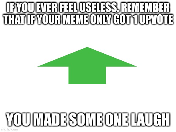 it's true |  IF YOU EVER FEEL USELESS. REMEMBER THAT IF YOUR MEME ONLY GOT 1 UPVOTE; YOU MADE SOME ONE LAUGH | image tagged in blank white template,upvotee,motivation,memes | made w/ Imgflip meme maker